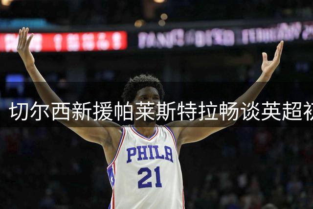 切尔西新援帕莱斯特拉畅谈英超初体验：迫不及待迎接挑战