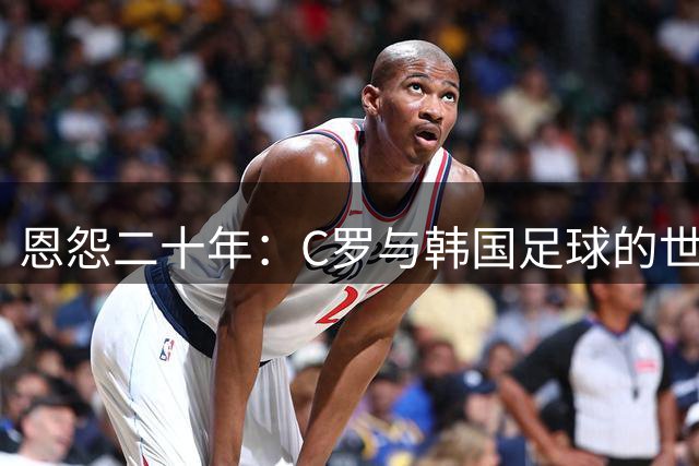 恩怨二十年：C罗与韩国足球的世纪对峙如何影响他的职业生涯选择
